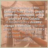 "Dolcita brings all the candied fruit vibes-peach gummies, pineapple, and a splash of Pina Colada." - Review from Spencer Guy, Head Brewer Atrium Brewing in Louisville, KY.